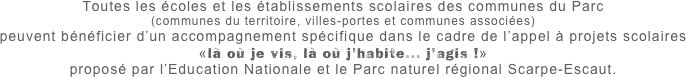 Toutes les écoles et les établissements scolaires des communes du Parc
(communes du territoire, villes-portes et communes associées)
peuvent bénéficier d’un accompagnement spécifique dans le cadre de l’appel à projets scolaires
«là où je vis, là où j’habite... j’agis !» 
proposé par l’Education Nationale et le Parc naturel régional Scarpe-Escaut.